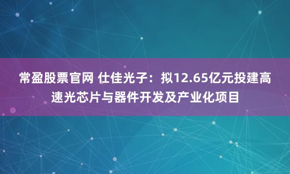 常盈股票官网 仕佳光子：拟12.65亿元投建高速光芯片与器件开发及产业化项目