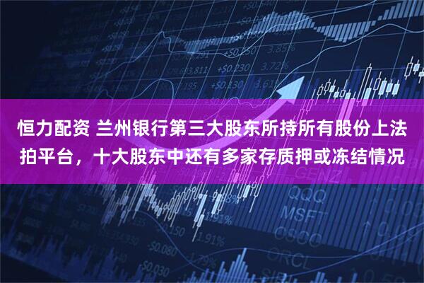 恒力配资 兰州银行第三大股东所持所有股份上法拍平台，十大股东中还有多家存质押或冻结情况