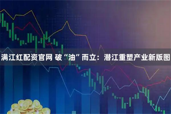 满江红配资官网 破“油”而立：潜江重塑产业新版图