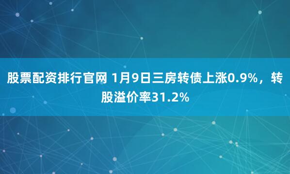 股票配资排行官网 1月9日三房转债上涨0.9%，转股溢价率31.2%