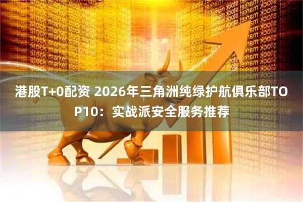 港股T+0配资 2026年三角洲纯绿护航俱乐部TOP10：实战派安全服务推荐