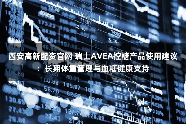 西安高新配资官网 瑞士AVEA控糖产品使用建议：长期体重管理与血糖健康支持