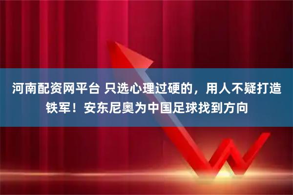 河南配资网平台 只选心理过硬的，用人不疑打造铁军！安东尼奥为中国足球找到方向