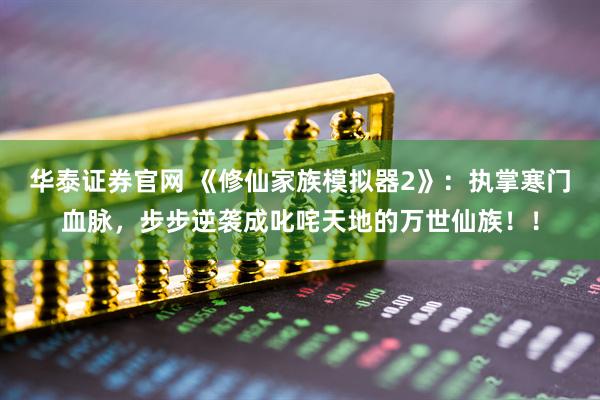 华泰证券官网 《修仙家族模拟器2》：执掌寒门血脉，步步逆袭成叱咤天地的万世仙族！！