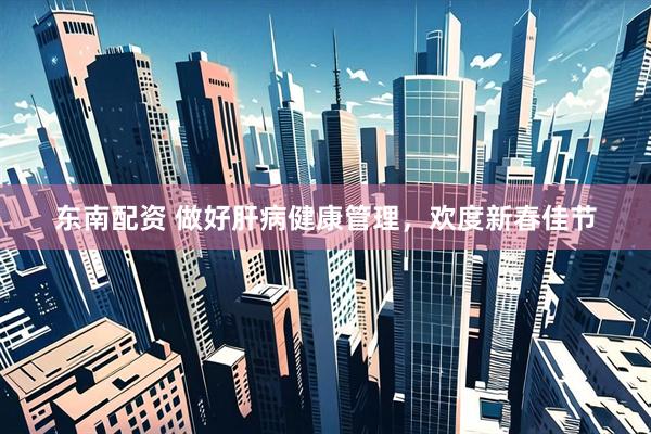 东南配资 做好肝病健康管理，欢度新春佳节