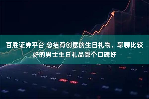 百胜证券平台 总结有创意的生日礼物，聊聊比较好的男士生日礼品哪个口碑好