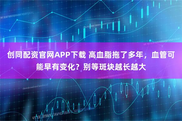 创同配资官网APP下载 高血脂拖了多年，血管可能早有变化？别等斑块越长越大
