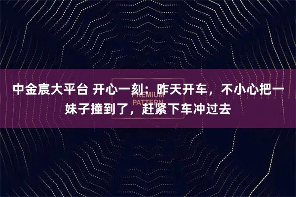 中金宸大平台 开心一刻：昨天开车，不小心把一妹子撞到了，赶紧下车冲过去