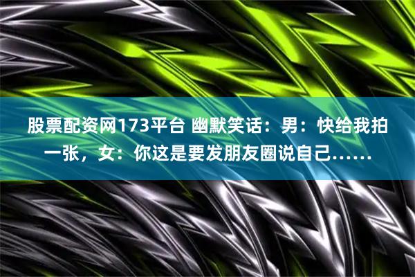 股票配资网173平台 幽默笑话：男：快给我拍一张，女：你这是要发朋友圈说自己……
