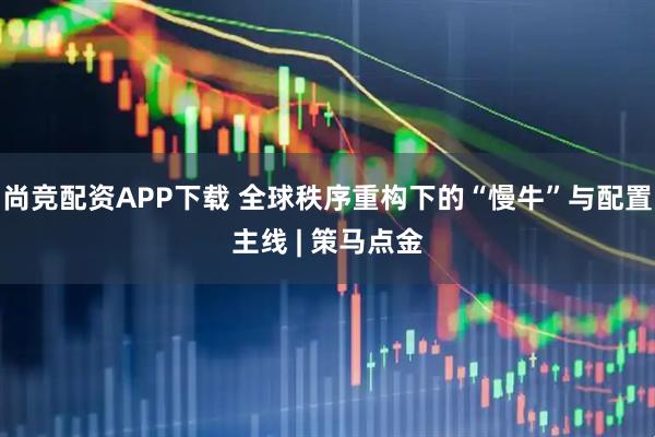 尚竞配资APP下载 全球秩序重构下的“慢牛”与配置主线 | 策马点金